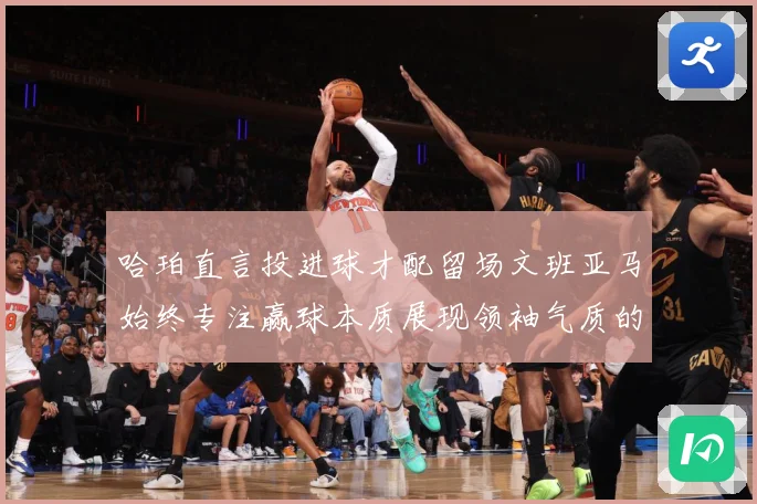 哈珀直言投进球才配留场文班亚马始终专注赢球本质展现领袖气质的