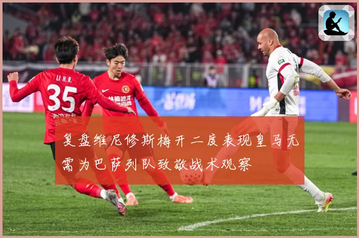 复盘维尼修斯梅开二度表现皇马无需为巴萨列队致敬战术观察