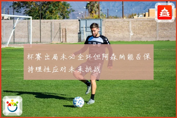 杯赛出局未必全坏但阿森纳能否保持理性应对未来挑战