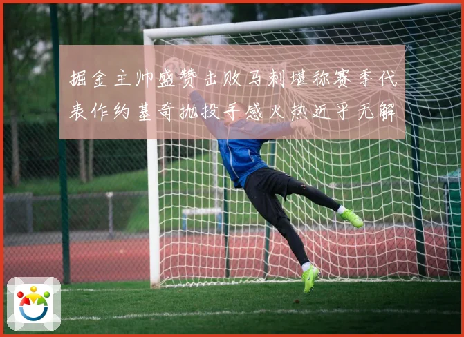 掘金主帅盛赞击败马刺堪称赛季代表作约基奇抛投手感火热近乎无解