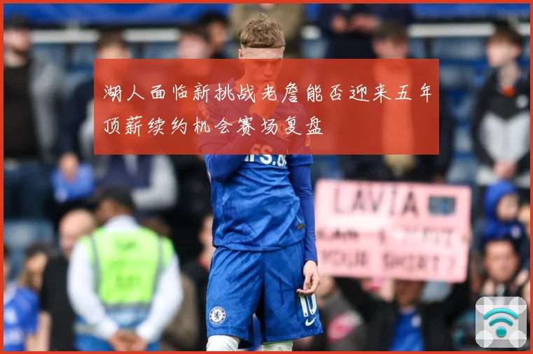 湖人面临新挑战老詹能否迎来五年顶薪续约机会赛场复盘