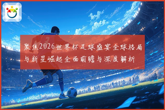 聚焦2026世界杯足球盛宴全球格局与新星崛起全面前瞻与深度解析
