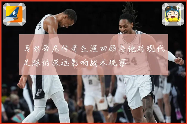 马尔蒂尼传奇生涯回顾与他对现代足球的深远影响战术观察